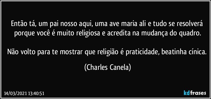 Então tá, um pai nosso aqui, uma ave maria ali e tudo se resolverá porque você é muito religiosa e acredita na mudança do quadro.

Não volto para te mostrar que religião é praticidade, beatinha cínica. (Charles Canela)