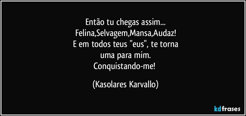 Então tu chegas assim...
Felina,Selvagem,Mansa,Audaz!
E em todos teus "eus", te torna
uma para mim.
Conquistando-me! (Kasolares Karvallo)