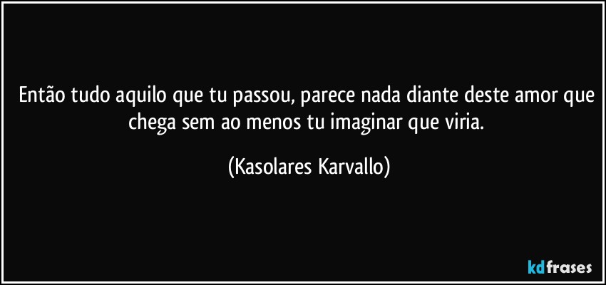 Então tudo aquilo que tu passou, parece nada diante deste amor que chega sem ao menos tu imaginar que viria. (Kasolares Karvallo)