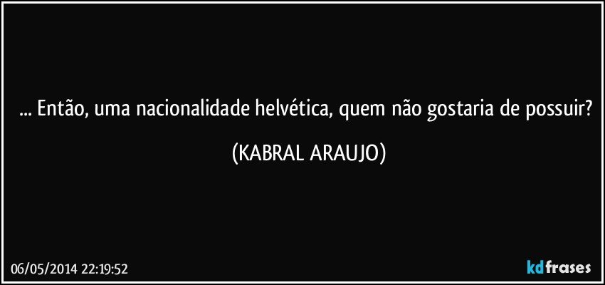 ... Então, uma nacionalidade helvética, quem não gostaria de possuir? (KABRAL ARAUJO)