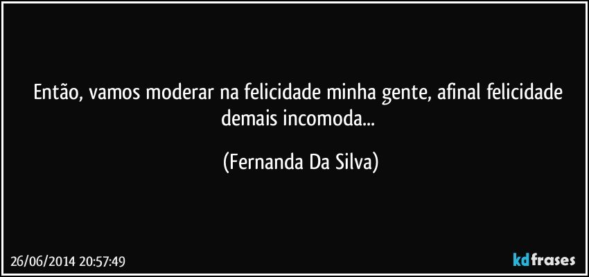 Então, vamos moderar na felicidade minha gente, afinal felicidade demais incomoda... (Fernanda Da Silva)