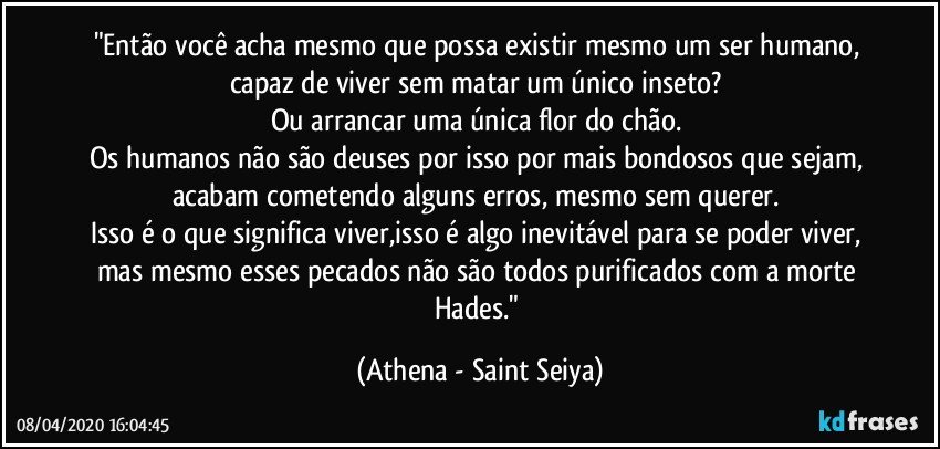 "Então você acha mesmo que possa existir mesmo um ser humano, capaz de viver sem matar um único inseto? 
Ou arrancar uma única flor do chão. 
Os humanos não são deuses por isso por mais bondosos que sejam, acabam cometendo alguns erros, mesmo sem querer. 
Isso é o que significa viver,isso é algo inevitável para se poder viver, mas mesmo esses pecados não são todos purificados com a morte Hades." (Athena - Saint Seiya)