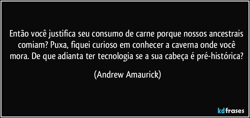 Então você justifica seu consumo de carne porque nossos ancestrais comiam? Puxa, fiquei curioso em conhecer a caverna onde você mora. De que adianta ter tecnologia se a sua cabeça é pré-histórica? (Andrew Amaurick)