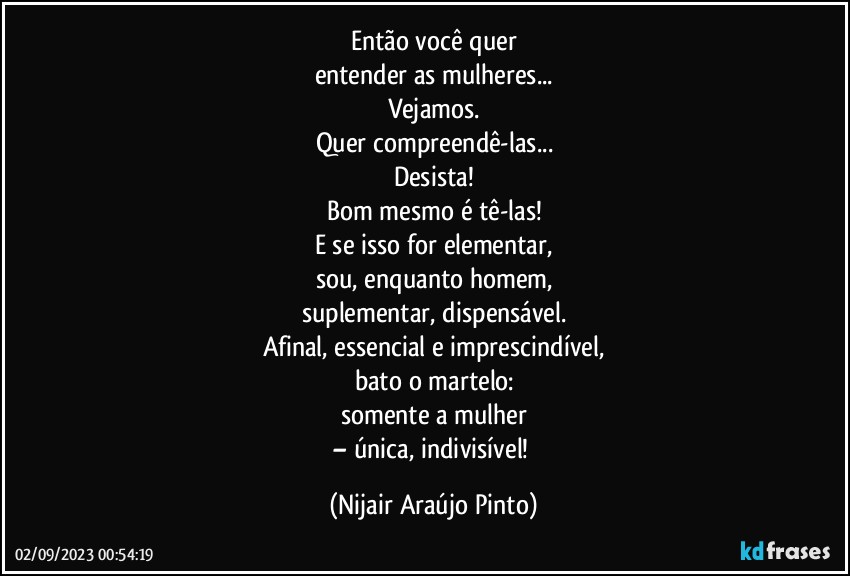 Então você quer
entender as mulheres...
Vejamos.
Quer compreendê-las...
Desista!
Bom mesmo é tê-las!
E se isso for elementar,
sou, enquanto homem,
suplementar, dispensável.
Afinal, essencial e imprescindível,
bato o martelo:
somente a mulher
– única, indivisível! (Nijair Araújo Pinto)