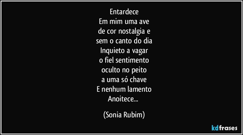 Entardece
Em mim uma ave
de cor nostalgia e
sem o canto do dia
Inquieto a vagar
o fiel sentimento
oculto no peito
a uma só chave
E nenhum lamento
Anoitece... (Sonia Rubim)