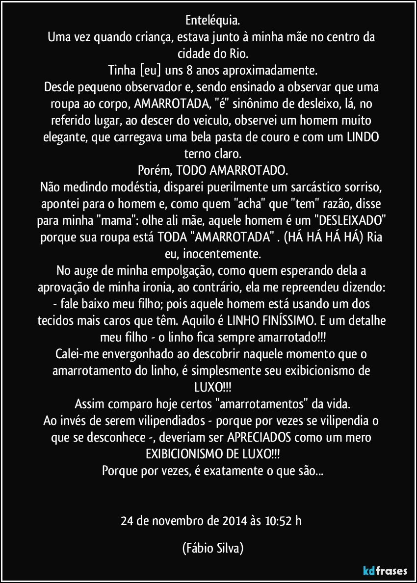 Enteléquia.
Uma vez quando criança, estava junto à minha mãe no centro da cidade do Rio.
Tinha [eu] uns 8 anos aproximadamente.
Desde pequeno observador e, sendo ensinado a observar que uma roupa ao corpo, AMARROTADA, "é" sinônimo de desleixo, lá, no referido lugar, ao descer do veiculo, observei um homem muito elegante, que carregava uma bela pasta de couro e com um LINDO terno claro.
Porém, TODO AMARROTADO.
Não medindo modéstia, disparei puerilmente um sarcástico sorriso, apontei para o homem e, como quem "acha" que "tem" razão, disse para minha "mama": olhe ali mãe, aquele homem é um "DESLEIXADO" porque sua roupa está TODA "AMARROTADA" . (HÁ HÁ HÁ HÁ) Ria eu, inocentemente.
No auge de minha empolgação, como quem esperando dela a aprovação de minha ironia, ao contrário, ela me repreendeu dizendo: - fale baixo meu filho; pois aquele homem está usando um dos tecidos mais caros que têm. Aquilo é LINHO FINÍSSIMO. E um detalhe meu filho - o linho fica sempre amarrotado!!!
Calei-me envergonhado ao descobrir naquele momento que o amarrotamento do linho, é simplesmente seu exibicionismo de LUXO!!!
Assim comparo hoje certos "amarrotamentos" da vida.
Ao invés de serem vilipendiados - porque por vezes se vilipendia o que se desconhece -, deveriam ser APRECIADOS como um mero EXIBICIONISMO DE LUXO!!!
Porque por vezes, é exatamente o que são...


24 de novembro de 2014 às 10:52 h (Fábio Silva)