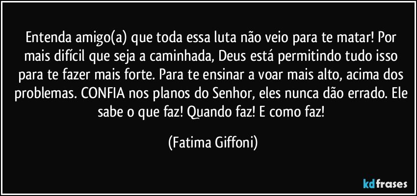 Entenda amigo(a) que toda essa luta não veio para te matar! Por mais difícil que seja a caminhada, Deus está permitindo tudo isso para te fazer mais forte. Para te ensinar a voar mais alto, acima dos problemas. CONFIA nos planos do Senhor, eles nunca dão errado. Ele sabe o que faz! Quando faz! E como faz! (Fatima Giffoni)