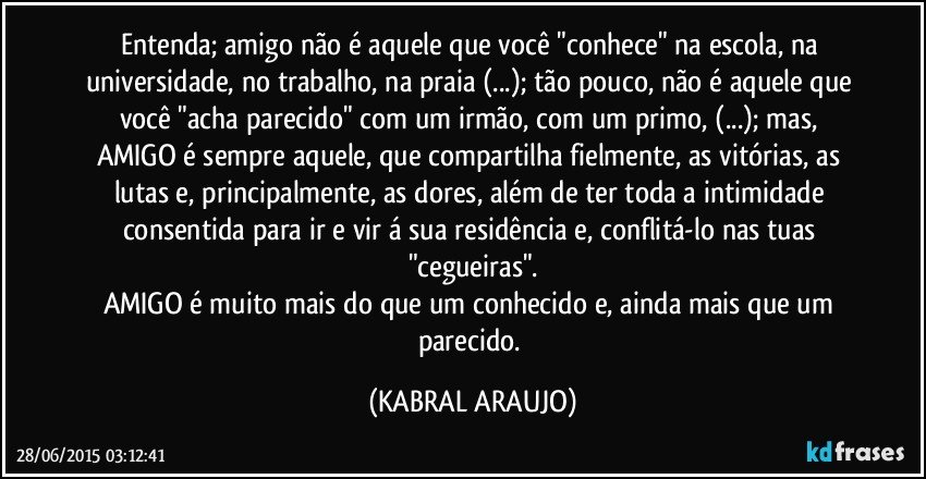 Entenda; amigo não é aquele que você "conhece" na escola, na universidade, no trabalho, na praia (...); tão pouco, não é aquele que você "acha parecido" com um irmão, com um primo, (...); mas, AMIGO é sempre aquele, que compartilha fielmente, as vitórias, as lutas e, principalmente, as dores, além de ter toda a intimidade consentida para ir e vir á sua residência e, conflitá-lo nas tuas "cegueiras".
AMIGO é muito mais do que um conhecido e, ainda mais que um parecido. (KABRAL ARAUJO)