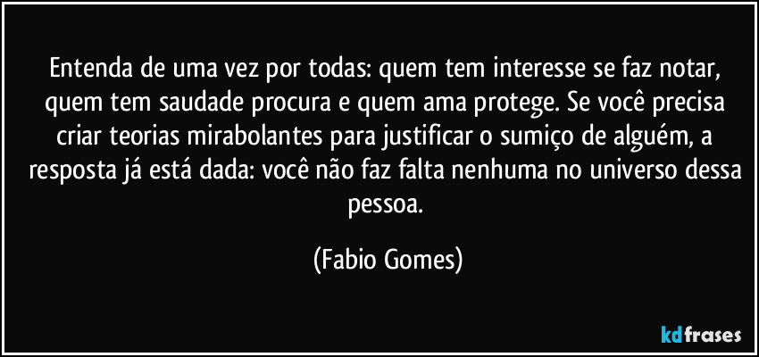Entenda de uma vez por todas: quem tem interesse se faz notar, quem tem saudade procura e quem ama protege. Se você precisa criar teorias mirabolantes para justificar o sumiço de alguém, a resposta já está dada: você não faz falta nenhuma no universo dessa pessoa. (Fabio Gomes)
