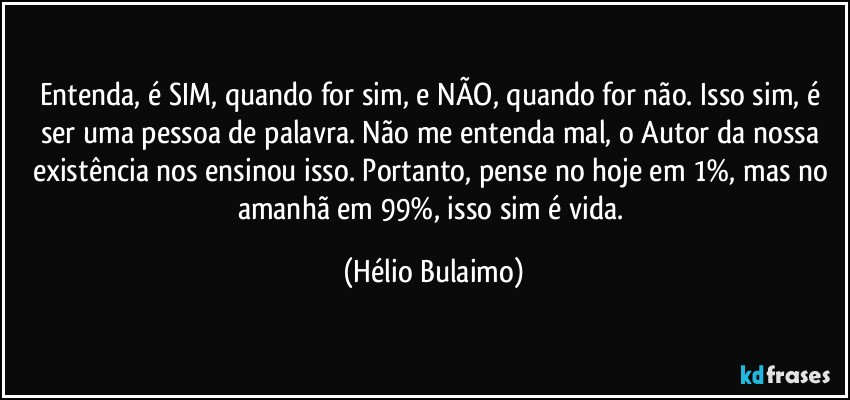 Entenda, é SIM, quando for sim, e NÃO, quando for não. Isso sim, é ser uma pessoa de palavra. Não me entenda mal, o Autor da nossa existência nos ensinou isso. Portanto, pense no hoje em 1%, mas no amanhã em 99%, isso sim é vida. (Hélio Bulaimo)