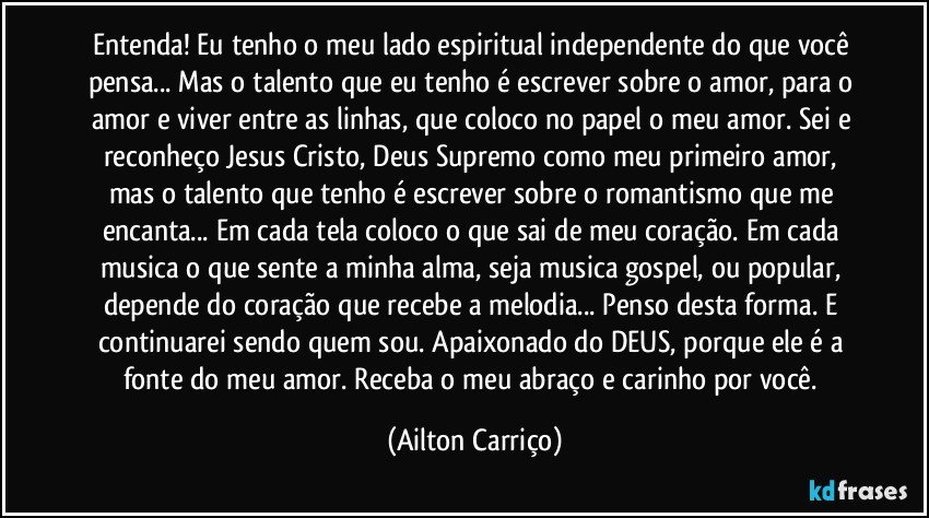 Entenda! Eu tenho o meu lado espiritual independente do que você pensa... Mas o talento que eu tenho é escrever sobre o amor, para o amor e viver entre as linhas, que coloco no papel o meu amor. Sei e reconheço Jesus Cristo, Deus Supremo como meu primeiro amor, mas o talento que tenho é escrever sobre o romantismo que me encanta... Em cada tela coloco o que sai de meu coração. Em cada musica o que sente a minha alma, seja musica gospel, ou popular, depende do coração que recebe a melodia... Penso desta forma. E continuarei sendo quem sou. Apaixonado do DEUS, porque ele é a fonte do meu amor. Receba o meu abraço e carinho por você. (Ailton Carriço)