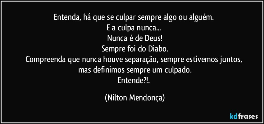 Entenda, há que se culpar sempre algo ou alguém. 
E a culpa nunca... 
Nunca é de Deus!
Sempre foi do Diabo.
Compreenda que nunca houve separação, sempre estivemos juntos, mas definimos sempre um culpado.
Entende?!. (Nilton Mendonça)