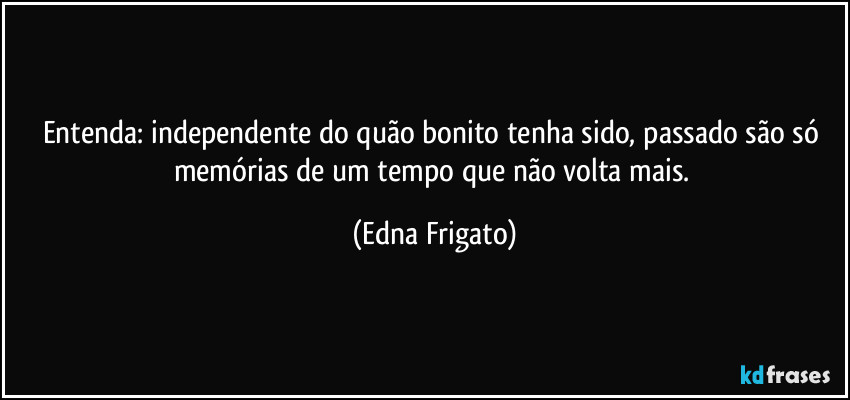 Entenda: independente do quão bonito tenha sido, passado são só memórias de um tempo que não volta mais. (Edna Frigato)