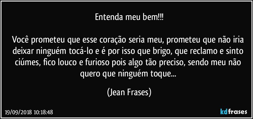 Entenda meu bem!!!

Você prometeu que esse coração seria meu, prometeu que não iria deixar ninguém tocá-lo e é por isso que brigo, que reclamo e sinto ciúmes, fico louco e furioso pois algo tão preciso, sendo meu não quero que ninguém toque... (Jean Frases)