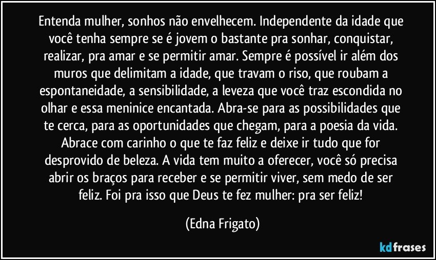 Entenda mulher, sonhos não envelhecem. Independente da idade que você tenha sempre se  é jovem o bastante pra sonhar, conquistar, realizar, pra amar e se permitir amar. Sempre é possível ir além dos muros que delimitam a idade, que travam o riso, que roubam a espontaneidade, a sensibilidade, a leveza que você traz escondida no olhar e essa meninice encantada. Abra-se para as possibilidades que te cerca, para as oportunidades que chegam, para a poesia da vida. Abrace com carinho o que te faz feliz e deixe ir tudo que for desprovido de beleza. A vida tem muito a oferecer, você só precisa abrir os braços para receber e se permitir viver, sem medo de ser feliz. Foi pra isso que Deus te fez mulher: pra ser feliz! (Edna Frigato)