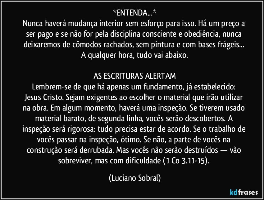 *ENTENDA...*
Nunca haverá mudança interior sem esforço para isso. Há um preço a ser pago e se não for pela disciplina consciente e obediência, nunca deixaremos de cômodos rachados, sem pintura e com bases frágeis... A qualquer hora, tudo vai abaixo.
AS ESCRITURAS ALERTAM
Lembrem-se de que há apenas um fundamento, já estabelecido: Jesus Cristo. Sejam exigentes ao escolher o material que irão utilizar na obra. Em algum momento, haverá uma inspeção. Se tiverem usado material barato, de segunda linha, vocês serão descobertos. A inspeção será rigorosa: tudo precisa estar de acordo. Se o trabalho de vocês passar na inspeção, ótimo. Se não, a parte de vocês na construção será derrubada. Mas vocês não serão destruídos — vão sobreviver, mas com dificuldade (1 Co 3.11-15). (Luciano Sobral)