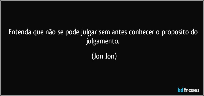 Entenda que não se pode julgar sem antes conhecer  o proposito do julgamento. (Jon Jon)