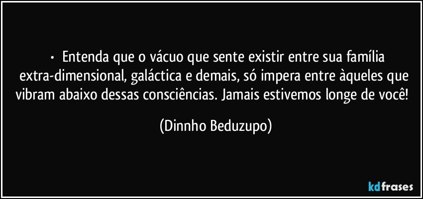 ⚜️•  ❝Entenda que o vácuo que sente existir entre sua família extra-dimensional, galáctica e demais, só impera entre àqueles que vibram abaixo dessas consciências. Jamais estivemos longe de você!❞ (Dinnho Beduzupo)