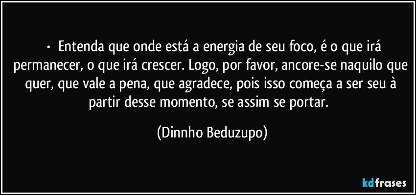 ⚜️•  ❝Entenda que onde está a energia de seu foco, é o que irá permanecer, o que irá crescer. Logo, por favor, ancore-se naquilo que quer, que vale a pena, que agradece, pois isso começa a ser seu à partir desse momento, se assim se portar.❞ (Dinnho Beduzupo)