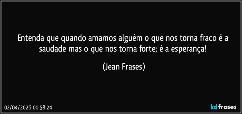 Entenda que quando amamos alguém o que nos torna fraco é a saudade mas o que nos torna forte; é a esperança! (Jean Frases)