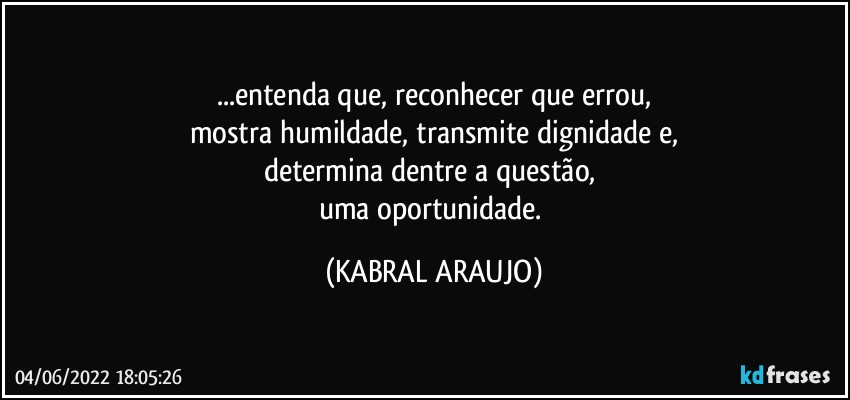 ...entenda que, reconhecer que errou,
mostra humildade, transmite dignidade e,
determina dentre a questão, 
uma oportunidade. (KABRAL ARAUJO)