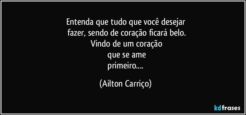 Entenda que tudo que  você  desejar
 fazer, sendo de coração  ficará  belo.
 Vindo de um coração
 que  se ame
   primeiro... (Ailton Carriço)