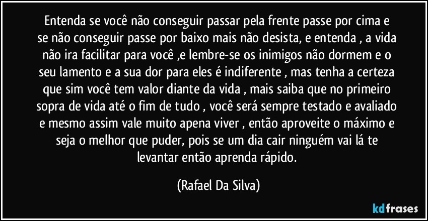 Entenda se você não conseguir passar pela frente  passe por cima e se não conseguir passe por baixo mais não desista, e entenda , a vida não ira facilitar para você ,e lembre-se  os inimigos não dormem e o seu lamento e a sua dor para eles é indiferente ,  mas tenha a certeza que sim você tem valor diante da vida , mais saiba que  no primeiro sopra de vida até o fim de tudo , você será sempre testado e avaliado e mesmo assim vale muito apena viver , então aproveite o máximo e seja o melhor que puder, pois se um dia cair ninguém vai lá te levantar então aprenda rápido. (Rafael Da Silva)