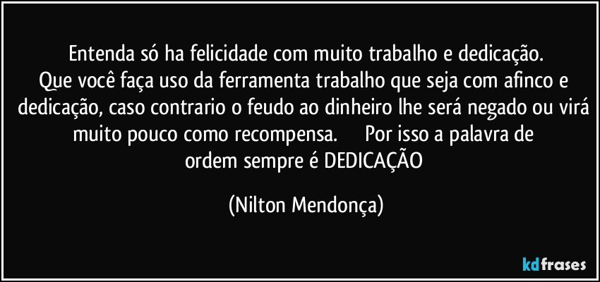 Entenda só ha felicidade com muito trabalho e dedicação.
Que você faça uso da ferramenta trabalho que seja com afinco e dedicação, caso contrario o feudo ao dinheiro lhe será negado ou virá muito pouco como recompensa.                   Por isso a palavra de ordem sempre é DEDICAÇÃO (Nilton Mendonça)