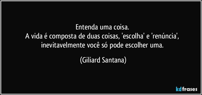 Entenda uma coisa. 
A vida é composta de duas coisas, 'escolha' e 'renúncia', inevitavelmente você só pode escolher uma. (Giliard Santana)