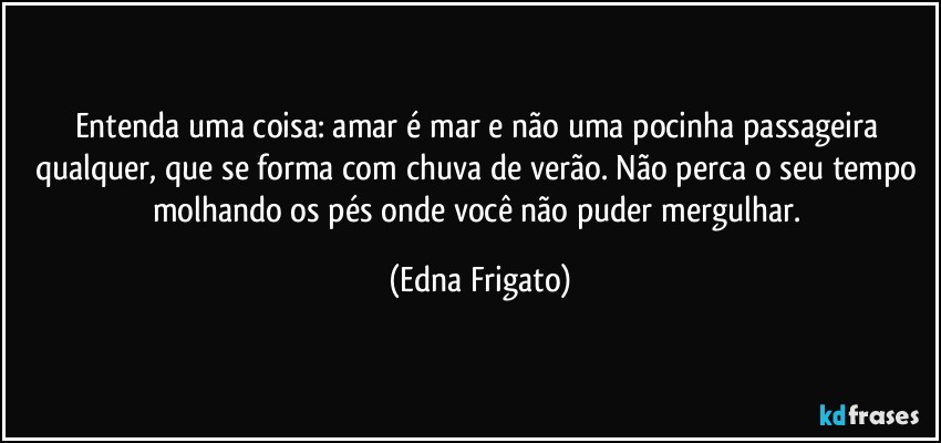 Entenda uma coisa: amar é mar e não uma pocinha passageira qualquer, que se forma com chuva de verão. Não perca o seu tempo molhando os pés onde você não puder mergulhar. (Edna Frigato)