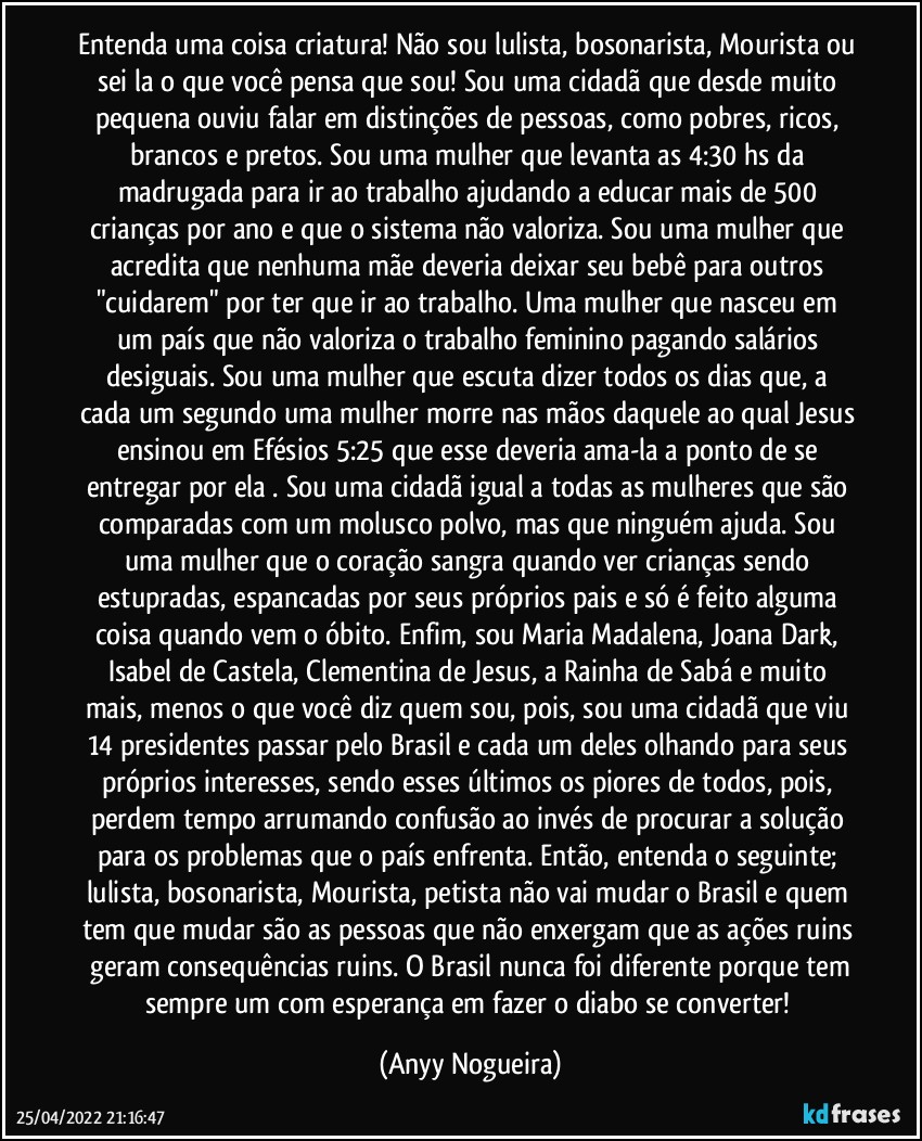 Entenda uma coisa criatura! Não sou lulista, bosonarista, Mourista ou sei la o que você pensa que sou! Sou uma cidadã que desde muito pequena ouviu falar em distinções de pessoas, como pobres, ricos, brancos e pretos. Sou uma mulher que levanta as 4:30 hs da madrugada para ir ao trabalho ajudando a educar mais de 500 crianças por ano e que o sistema não valoriza. Sou uma mulher que acredita que nenhuma mãe deveria deixar seu bebê para outros "cuidarem" por ter que ir ao trabalho. Uma mulher que nasceu em um país que não valoriza o trabalho feminino pagando salários desiguais. Sou uma mulher que escuta dizer todos os dias que,  a cada um segundo uma mulher morre nas mãos daquele ao qual Jesus ensinou em Efésios 5:25 que esse deveria ama-la a ponto de se entregar por ela . Sou uma cidadã igual a todas as mulheres que são comparadas com um molusco polvo,  mas que ninguém ajuda. Sou uma mulher que o coração sangra quando ver crianças sendo estupradas, espancadas por seus próprios pais e só é feito alguma coisa quando vem o óbito. Enfim, sou Maria Madalena, Joana Dark, Isabel de Castela, Clementina de Jesus, a Rainha de Sabá e muito mais, menos o que você diz quem sou, pois, sou uma cidadã que viu 14 presidentes passar pelo Brasil e cada um deles olhando para seus próprios interesses, sendo esses últimos os piores de todos, pois,  perdem tempo arrumando confusão ao invés de procurar a solução para os problemas que o país enfrenta. Então, entenda o seguinte;  lulista, bosonarista, Mourista, petista não vai mudar o Brasil e quem tem que mudar são as pessoas que não enxergam que as ações ruins  geram consequências ruins. O Brasil nunca foi diferente porque tem sempre um com esperança em fazer o diabo se converter! (Anyy Nogueira)