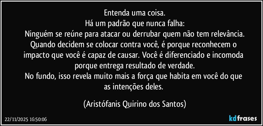 Entenda uma coisa.
Há um padrão que nunca falha:
Ninguém se reúne para atacar ou derrubar quem não tem relevância.
Quando decidem se colocar contra você, é porque reconhecem o impacto que você é capaz de causar. Você é diferenciado e incomoda porque entrega resultado de verdade.
No fundo, isso revela muito mais a força que habita em você do que as intenções deles. (Aristófanis Quirino dos Santos)
