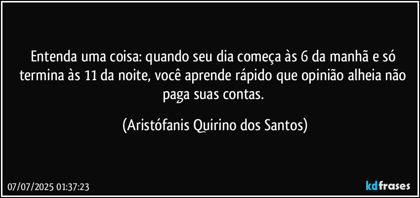 Entenda uma coisa: quando seu dia começa às 6 da manhã e só termina às 11 da noite, você aprende rápido que opinião alheia não paga suas contas. (Aristófanis Quirino dos Santos)