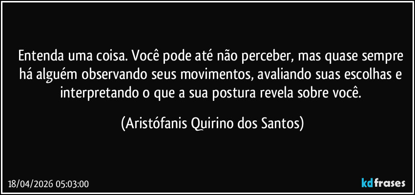 Entenda uma coisa. Você pode até não perceber, mas quase sempre há alguém observando seus movimentos, avaliando suas escolhas e interpretando o que a sua postura revela sobre você. (Aristófanis Quirino dos Santos)