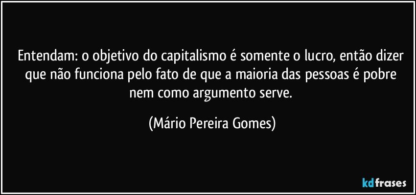 Entendam: o objetivo do capitalismo é somente o lucro, então dizer que não funciona pelo fato de que a maioria das pessoas é pobre nem como argumento serve. (Mário Pereira Gomes)