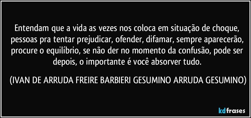 Entendam que a vida as vezes nos coloca em situação  de choque,  pessoas pra tentar prejudicar, ofender, difamar, sempre aparecerão,  procure o equilíbrio,  se não der no momento da confusão, pode ser depois,  o importante é você absorver tudo. (IVAN DE ARRUDA FREIRE BARBIERI GESUMINO ARRUDA GESUMINO)