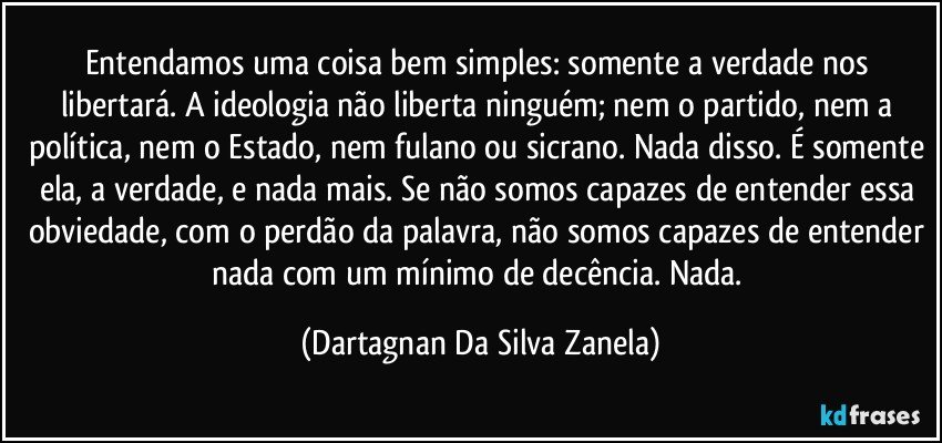 Entendamos uma coisa bem simples: somente a verdade nos libertará. A ideologia não liberta ninguém; nem o partido, nem a política, nem o Estado, nem fulano ou sicrano. Nada disso. É somente ela, a verdade, e nada mais. Se não somos capazes de entender essa obviedade, com o perdão da palavra, não somos capazes de entender nada com um mínimo de decência. Nada. (Dartagnan Da Silva Zanela)