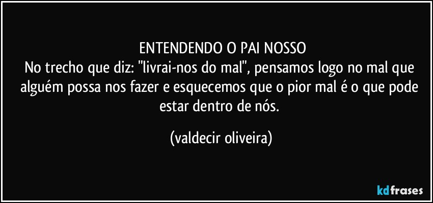 ⁠ENTENDENDO O PAI NOSSO
No trecho que diz: "livrai-nos do mal", pensamos logo no mal que alguém possa nos fazer e esquecemos que o pior mal é o que pode estar dentro de nós. (valdecir oliveira)