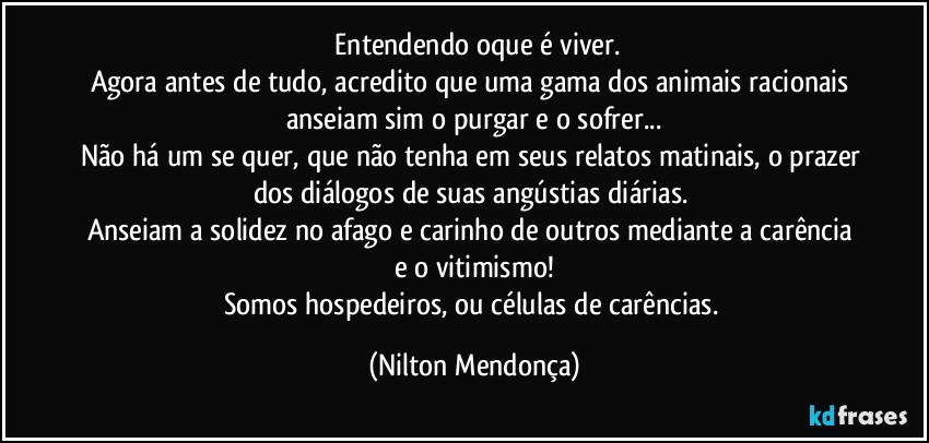 ⁠Entendendo oque é viver.
Agora antes de tudo, acredito que uma gama dos animais racionais anseiam sim o purgar e o sofrer...
Não há um se quer, que não tenha em seus relatos matinais, o prazer dos diálogos de suas angústias diárias. 
Anseiam a solidez no afago e carinho de outros mediante a carência e o vitimismo!
Somos hospedeiros, ou células de carências. (Nilton Mendonça)