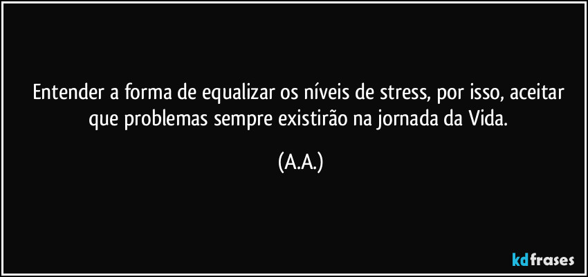 Entender a forma de equalizar os níveis de stress, por isso, aceitar que problemas sempre existirão na jornada da Vida. (A.A.)