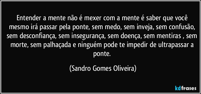 Entender a mente não é mexer com a mente é saber que você mesmo irá passar pela ponte, sem medo, sem inveja, sem confusão, sem desconfiança, sem insegurança, sem doença, sem mentiras , sem morte, sem palhaçada e ninguém pode te impedir de ultrapassar a ponte. (Sandro Gomes Oliveira)
