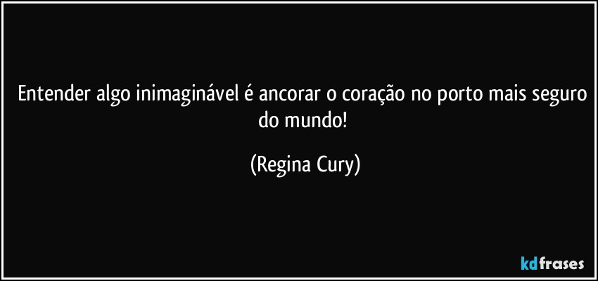 Entender algo inimaginável é ancorar o coração no porto mais seguro do mundo! (Regina Cury)