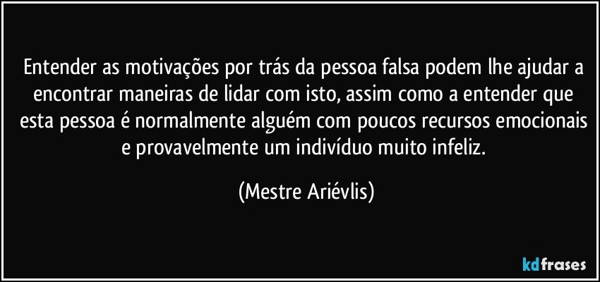 Entender as motivações por trás da pessoa falsa podem lhe ajudar a encontrar maneiras de lidar com isto, assim como a entender que esta pessoa é normalmente alguém com poucos recursos emocionais e provavelmente um indivíduo muito infeliz. (Mestre Ariévlis)