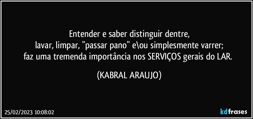 Entender e saber distinguir dentre,
lavar, limpar, "passar pano" e\ou simplesmente varrer;
faz uma tremenda importância nos SERVIÇOS gerais do LAR. (KABRAL ARAUJO)