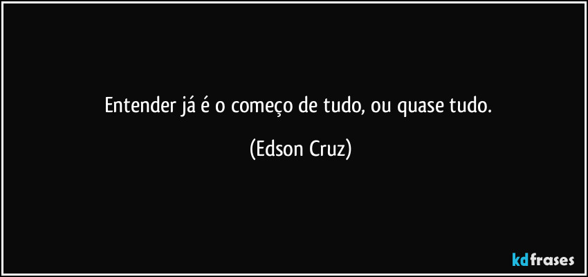 Entender já é o começo de tudo, ou quase tudo. (Edson Cruz)