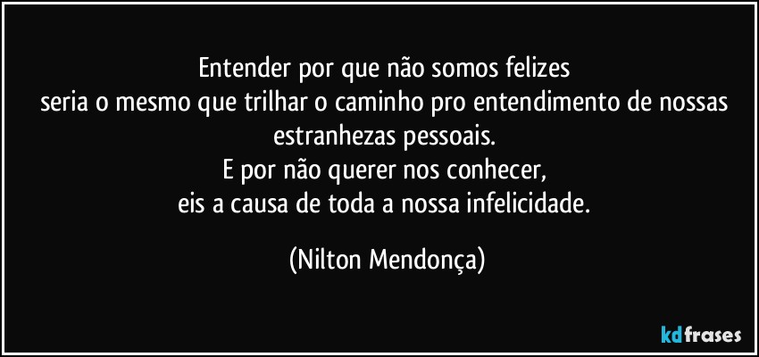 Entender por que não somos felizes 
seria o mesmo que trilhar o caminho pro entendimento de nossas estranhezas pessoais. 
E por não querer nos conhecer, 
eis a causa de toda a nossa infelicidade. (Nilton Mendonça)