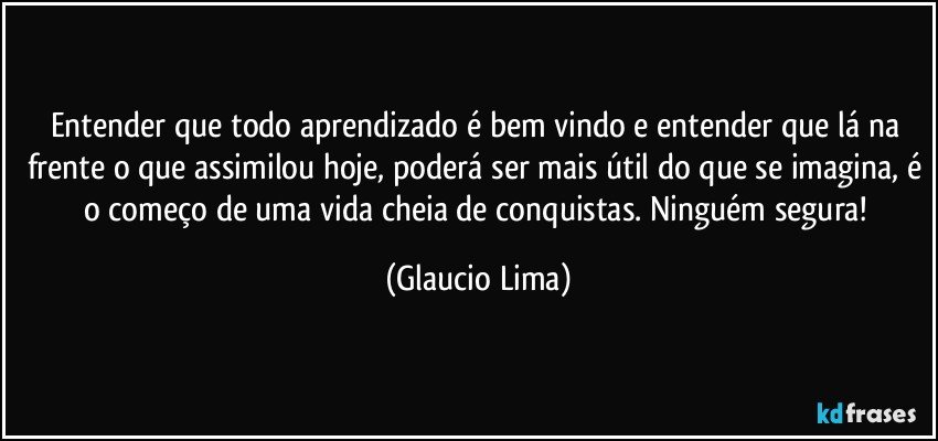 Entender que todo aprendizado é bem vindo e entender que lá na frente o que assimilou hoje, poderá ser mais útil do que se imagina, é o começo de uma vida cheia de conquistas. Ninguém segura! (Glaucio Lima)