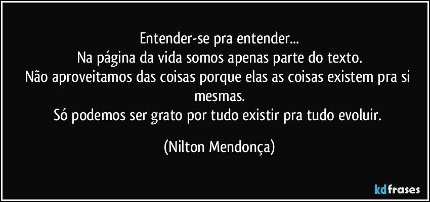 Entender-se pra entender...
Na página da vida somos apenas parte do texto.
Não aproveitamos das coisas porque elas as coisas existem pra si mesmas.
Só podemos ser grato por tudo existir pra tudo evoluir. (Nilton Mendonça)