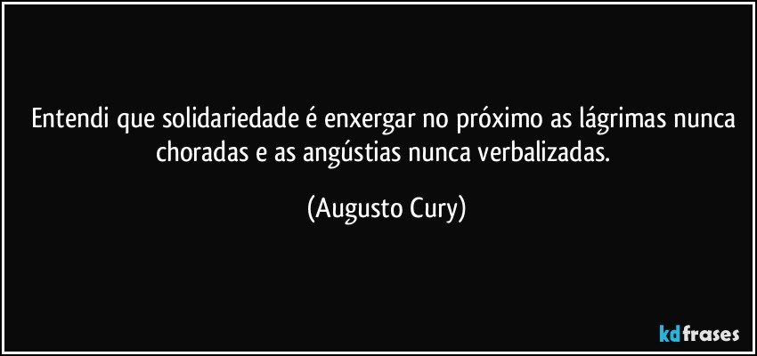 Entendi que solidariedade é enxergar no próximo as lágrimas nunca choradas e as angústias nunca verbalizadas. (Augusto Cury)