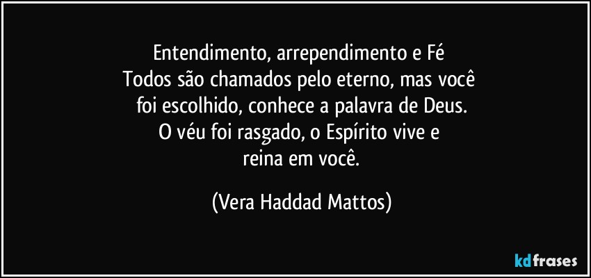 Entendimento,  arrependimento e Fé 
Todos são  chamados pelo eterno, mas você 
foi escolhido, conhece a palavra de Deus.
O véu  foi rasgado, o Espírito vive e 
 reina em você. (Vera Haddad Mattos)